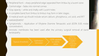 • Peripheral form - sharp peripheral edge separated from limbus by a lucent zone
• Central edge - fades into normal cornea
• Gray opacity – white and chalky with Lucent holes
• A complete band from limbus to limbus may form in later stages.
• A medical work-up should include serum calcium, phosphorus, uric acid, and RFT
• MANAGEMENT
• Symptomatic - Application of Ethylene Diamine Tetraacetic acid (EDTA 0.05 molar
concentration)
• Amniotic membrane has been used after the primary surgical removal of band
keratopathy
Topical Anesthetic
Epithelium
removed
EDTA applied
to calcific
areas
Diamond
burr or No.
15 blade is
used to
remove any
residual
calcium
 