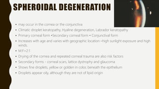 SPHEROIDAL DEGENERATION
• may occur in the cornea or the conjunctiva
• Climatic droplet keratopathy, Hyaline degeneration, Labrador keratopathy
• Primary corneal form •Secondary corneal form • Conjunctival form
• Increases with age and varies with geographic location –high sunlight exposure and high
winds.
• M:F=2:1
• Drying of the cornea and repeated corneal trauma are also risk factors
• Secondary forms - corneal scars, lattice dystrophy and glaucoma
• Shows fine droplets, yellow or golden in color, beneath the epithelium
• Droplets appear oily, although they are not of lipid origin
 