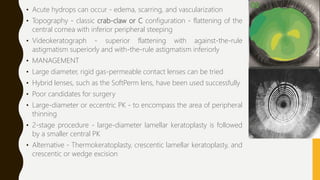 • Acute hydrops can occur - edema, scarring, and vascularization
• Topography - classic crab-claw or C configuration - flattening of the
central cornea with inferior peripheral steeping
• Videokeratograph - superior flattening with against-the-rule
astigmatism superiorly and with-the-rule astigmatism inferiorly
• MANAGEMENT
• Large diameter, rigid gas-permeable contact lenses can be tried
• Hybrid lenses, such as the SoftPerm lens, have been used successfully
• Poor candidates for surgery
• Large-diameter or eccentric PK - to encompass the area of peripheral
thinning
• 2-stage procedure - large-diameter lamellar keratoplasty is followed
by a smaller central PK
• Alternative - Thermokeratoplasty, crescentic lamellar keratoplasty, and
crescentic or wedge excision
 