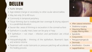 DELLEN
• Fuchs’ dimples
• Age-related change or secondary to other ocular abnormalities
• May last only 24 to 48 hours
• Commonly in temporal periphery
• Tissue thinning due to inadequate tear coverage & drying adjacent
to a paralimbal elevation
• Saucer-like areas of thinning or excavation in the corneal surface
• Epithelium is usually intact, base can be gray or hazy
• If Epithelium – not intact - infection and perforation are critical
concerns.
• Histopathologically - thinning of the epithelium, Bowman’s layer,
and anterior stroma
• Treatment with ocular lubricants or pressure patching will accelerate
the healing process
• After cataract extraction
• Strabismus surgery
• Glaucoma filtering
surgey, filtering blebs
• Episcleritis
• Conjunctivitis
• Pterygium/pingecula
• Dermoids
• Anesthestics - Cocaine
• Lagophthalmos
 