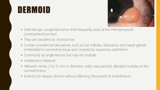 DERMOID
• Solid benign congenital tumor that frequently arise at the inferotemporal
corneoscleral junction.
• They are classified as choristomas
• Contain ectodermal derivatives, such as hair follicles, sebaceous and sweat glands
embedded in connective tissue and covered by squamous epithelium
• Commonly as single lesions but may be multiple
• Unilateral or bilateral
• Yellowish-white, 2 to 15 mm in diameter, solid, vascularized, elevated nodules at the
corneal limbus
• Extend into deeper stroma without affecting Descemet’s & endothelium
 