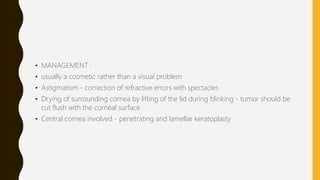 • MANAGEMENT :
• usually a cosmetic rather than a visual problem
• Astigmatism - correction of refractive errors with spectacles
• Drying of surrounding cornea by lifting of the lid during blinking - tumor should be
cut flush with the corneal surface
• Central cornea involved - penetrating and lamellar keratoplasty
 