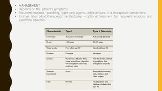 • MANAGEMENT
• Depends on the patient’s symptoms
• Recurrent erosions - patching, hypertonic agents, artificial tears, or a therapeutic contact lens
• Excimer laser phototherapeutic keratectomy - optional treatment for recurrent erosions and
superficial opacities
 