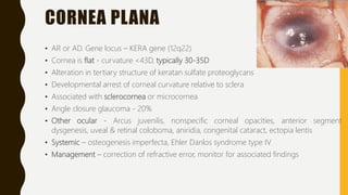 CORNEA PLANA
• AR or AD. Gene locus – KERA gene (12q22)
• Cornea is flat - curvature <43D, typically 30-35D
• Alteration in tertiary structure of keratan sulfate proteoglycans
• Developmental arrest of corneal curvature relative to sclera
• Associated with sclerocornea or microcornea
• Angle closure glaucoma - 20%
• Other ocular - Arcus juvenilis, nonspecific corneal opacities, anterior segment
dysgenesis, uveal & retinal coloboma, aniridia, congenital cataract, ectopia lentis
• Systemic – osteogenesis imperfecta, Ehler Danlos syndrome type IV
• Management – correction of refractive error, monitor for associated findings
 