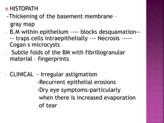  HISTOPATH
-Thickening of the basement membrane –
gray map
- B.M within epithelium –--- blocks desquamation--
-- traps cells intraepithelially –-- Necrosis –----
Cogan s microcysts
- Subtle folds of the BM with fibrillogranular
material – fingerprints
- CLINICAL - Irregular astigmatism
-Recurrent epithelial erosions
-Dry eye symptoms-particularly
when there is increased evaporation
of tear
 