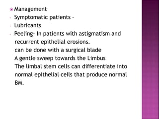  Management
- Symptomatic patients –
- Lubricants
- Peeling- In patients with astigmatism and
recurrent epithelial erosions.
can be done with a surgical blade
A gentle sweep towards the Limbus
The limbal stem cells can differentiate into
normal epithelial cells that produce normal
BM.
 