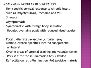  SALZMANN NODULAR DEGENERATION
- Non specific corneal response to chronic insult
such as Phlyctenulosis,Trachoma and VKC
- 3 groups
- Asymptomatic
- Symptomatic with foreign body sensation
- Nodules overlying pupil with reduced visual acuity
- Focal , discrete ,avascular ,circular ,gray
white,elevated opacities located subepithelial
- unilateral
- Overlie areas of stromal scarring and vascularisation
- Persist after the inflammation has subsided
- Refractile on retroillumination –PAS positive material
 