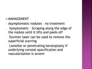  MANAGEMENT
- Asymptomatic nodules – no treatment
- Symptomatic – Scraping along the edge of
the nodule until it lifts and peels off
- Excimer laser can be used to remove the
superficial scarring
- Lamellar or penetrating keratoplasty if
underlying corneal opacification and
vascularisation is severe
 