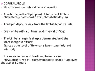  CORNEAL ARCUS
- Most common peripheral corneal opacity
- Annular deposit of lipid parallel to corneal limbus-
cholesterol,cholesterol esters,phospholipids ,TGs
- The lipid deposits leak from the limbal blood vessels
- Gray white with a 0.3mm lucid interval of Vogt
- The Limbal margin is sharply demarcated and the
inner margin is diffuse
Starts at the level of Bowman s layer superiorly and
inferiorly
It is more common in black and brown races.
Prevalence is 75% in the seventh decade and 100% over
the age of 80 years
 