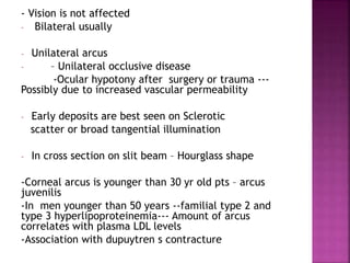 - Vision is not affected
- Bilateral usually
- Unilateral arcus
- – Unilateral occlusive disease
-Ocular hypotony after surgery or trauma ---
Possibly due to increased vascular permeability
- Early deposits are best seen on Sclerotic
scatter or broad tangential illumination
- In cross section on slit beam – Hourglass shape
-Corneal arcus is younger than 30 yr old pts – arcus
juvenilis
-In men younger than 50 years --familial type 2 and
type 3 hyperlipoproteinemia--- Amount of arcus
correlates with plasma LDL levels
-Association with dupuytren s contracture
 