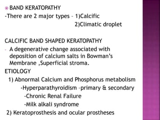  BAND KERATOPATHY
-There are 2 major types – 1)Calcific
2)Climatic droplet
CALCIFIC BAND SHAPED KERATOPATHY
- A degenerative change associated with
deposition of calcium salts in Bowman’s
Membrane ,Superficial stroma.
ETIOLOGY
1) Abnormal Calcium and Phosphorus metabolism
-Hyperparathyroidism –primary & secondary
-Chronic Renal Failure
-Milk alkali syndrome
2) Keratoprosthesis and ocular prostheses
 