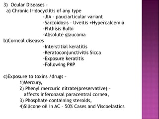 3) Ocular Diseases –
a) Chronic Iridocyclitis of any type
-JIA – pauciarticular variant
-Sarcoidosis – Uveitis +Hypercalcemia
-Phthisis Bulbi
-Absolute glaucoma
b)Corneal diseases
-Interstitial keratitis
-Keratoconjunctivitis Sicca
-Exposure keratitis
-Following PKP
c)Exposure to toxins /drugs –
1)Mercury,
2) Phenyl mercuric nitrate(preservative) –
affects inferonasal paracentral cornea,
3) Phosphate containing steroids,
4)Silicone oil in AC – 50% Cases and Viscoelastics
 