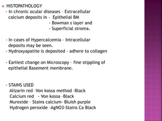  HISTOPATHOLOGY
- In chronic ocular diseases – Extracellular
calcium deposits in - Epithelial BM
- Bowman s layer and
- Superficial stroma.
- In cases of Hypercalcemia – Intracellular
deposits may be seen.
- Hydroxyapatite is deposited – adhere to collagen
- Earliest change on Microscopy – fine stippling of
epithelial Basement membrane.
- STAINS USED
Alizarin red –Von kossa method -Black
Calcium red - Von kossa –Black
Murexide – Stains calcium- Bluish purple
Hydrogen peroxide –AgNO3-Stains Ca Black
 
