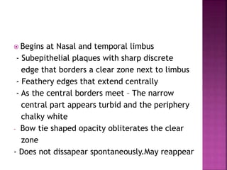 Begins at Nasal and temporal limbus
- Subepithelial plaques with sharp discrete
edge that borders a clear zone next to limbus
- Feathery edges that extend centrally
- As the central borders meet – The narrow
central part appears turbid and the periphery
chalky white
- Bow tie shaped opacity obliterates the clear
zone
- Does not dissapear spontaneously.May reappear
 