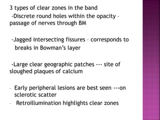 3 types of clear zones in the band
-Discrete round holes within the opacity –
passage of nerves through BM
-Jagged intersecting fissures – corresponds to
breaks in Bowman’s layer
-Large clear geographic patches --- site of
sloughed plaques of calcium
- Early peripheral lesions are best seen ---on
sclerotic scatter
- Retroillumination highlights clear zones
 