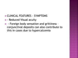  CLINICAL FEATURES - SYMPTOMS
 - Reduced Visual acuity
 - Foreign body sensation and grittiness –
conjunctival deposits can also contribute to
this in cases due to hypercalcemia
 