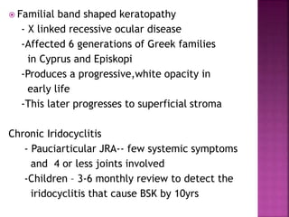  Familial band shaped keratopathy
- X linked recessive ocular disease
-Affected 6 generations of Greek families
in Cyprus and Episkopi
-Produces a progressive,white opacity in
early life
-This later progresses to superficial stroma
Chronic Iridocyclitis
- Pauciarticular JRA-- few systemic symptoms
and 4 or less joints involved
-Children – 3-6 monthly review to detect the
iridocyclitis that cause BSK by 10yrs
 