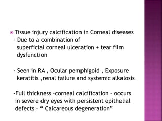  Tissue injury calcification in Corneal diseases
- Due to a combination of
superficial corneal ulceration + tear film
dysfunction
- Seen in RA , Ocular pemphigoid , Exposure
keratitis ,renal failure and systemic alkalosis
-Full thickness –corneal calcification – occurs
in severe dry eyes with persistent epithelial
defects – “ Calcareous degeneration”
 