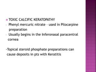  TOXIC CALCIFIC KERATOPATHY
- Phenyl mercuric nitrate – used in Pilocarpine
preparation
- Usually begins in the Inferonasal paracentral
cornea
-Topical steroid phosphate preparations can
cause deposits in pts with Keratitis
 