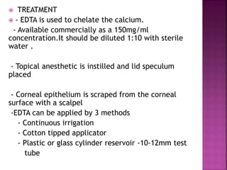  TREATMENT
 - EDTA is used to chelate the calcium.
- Available commercially as a 150mg/ml
concentration.It should be diluted 1:10 with sterile
water .
- Topical anesthetic is instilled and lid speculum
placed
- Corneal epithelium is scraped from the corneal
surface with a scalpel
-EDTA can be applied by 3 methods
- Continuous irrigation
- Cotton tipped applicator
- Plastic or glass cylinder reservoir -10-12mm test
tube
 