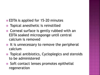 EDTA is applied for 15-20 minutes
 Topical anesthetic is reinstilled
 Corneal surface is gently rubbed with an
EDTA soaked microsponge until central
calcium is removed
 It is unnecessary to remove the peripheral
calcium
 Topical antibiotics, Cycloplegics and steroids
to be administered
 Soft contact lenses promotes epithelial
regeneration
 