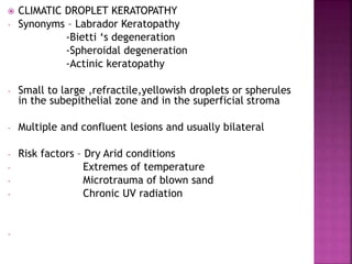  CLIMATIC DROPLET KERATOPATHY
- Synonyms – Labrador Keratopathy
-Bietti ‘s degeneration
-Spheroidal degeneration
-Actinic keratopathy
- Small to large ,refractile,yellowish droplets or spherules
in the subepithelial zone and in the superficial stroma
- Multiple and confluent lesions and usually bilateral
- Risk factors – Dry Arid conditions
- Extremes of temperature
- Microtrauma of blown sand
- Chronic UV radiation
-
 
