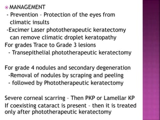  MANAGEMENT
- Prevention – Protection of the eyes from
climatic insults
-Excimer Laser phototherapeutic keratectomy
can remove climatic droplet keratopathy
For grades Trace to Grade 3 lesions
- Transepithelial phototherapeutic keratectomy
For grade 4 nodules and secondary degeneration
-Removal of nodules by scraping and peeling
- followed by Phototherapeutic keratectomy
Severe corneal scarring – Then PKP or Lamellar KP
If coexisting cataract is present – then it is treated
only after phototherapeutic keratectomy
 
