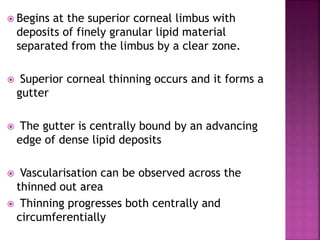  Begins at the superior corneal limbus with
deposits of finely granular lipid material
separated from the limbus by a clear zone.
 Superior corneal thinning occurs and it forms a
gutter
 The gutter is centrally bound by an advancing
edge of dense lipid deposits
 Vascularisation can be observed across the
thinned out area
 Thinning progresses both centrally and
circumferentially
 