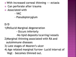  With increased corneal thinning --- ectasia
 Can perforate after trauma
 Associated with
- VKC
- Pseudopterygium
D/D
1)Pellucid Marginal degeneration
- Occurs inferiorly
-No lipid deposits/scarring/vessels
2)Marginal thinning associated with RA and
autoimmune diseases
3) Late stages of Mooren’s ulcer
4) Age related marginal furrow- Lucid interval of
Vogt – becomes thinned out.
 