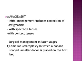  MANAGEMENT
- Initial management includes correction of
astigmatism
- With spectacle lenses
-With contact lenses
- Surgical management in later stages
1)Lamellar keratoplasty in which a banana
shaped lamellar donor is placed on the host
bed
 