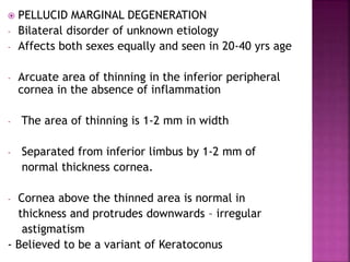  PELLUCID MARGINAL DEGENERATION
- Bilateral disorder of unknown etiology
- Affects both sexes equally and seen in 20-40 yrs age
- Arcuate area of thinning in the inferior peripheral
cornea in the absence of inflammation
- The area of thinning is 1-2 mm in width
- Separated from inferior limbus by 1-2 mm of
normal thickness cornea.
- Cornea above the thinned area is normal in
thickness and protrudes downwards – irregular
astigmatism
- Believed to be a variant of Keratoconus
 