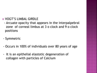  VOGT’S LIMBAL GIRDLE
- Arcuate opacity that appears in the interpalpebral
zone of corneal limbus at 3 o clock and 9 o clock
positions
- Symmetric
- Occurs in 100% of individuals over 80 years of age
- It is an epithelial elastotic degeneration of
collagen with particles of Calcium
 