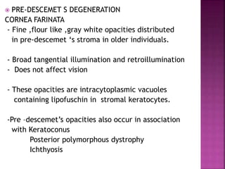  PRE-DESCEMET S DEGENERATION
CORNEA FARINATA
- Fine ,flour like ,gray white opacities distributed
in pre-descemet ‘s stroma in older individuals.
- Broad tangential illumination and retroillumination
- Does not affect vision
- These opacities are intracytoplasmic vacuoles
containing lipofuschin in stromal keratocytes.
-Pre –descemet’s opacities also occur in association
with Keratoconus
Posterior polymorphous dystrophy
Ichthyosis
 