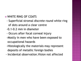  WHITE RING OF COATS
- Superficial stromal discrete round white ring
of dots around a clear centre
-0.1-0.2 mm in diameter
- Occurs after focal corneal injury
-Mostly in men who have been exposed to
occupational hazards
-Histologically the materials may represent
deposits of metallic foreign bodies
- Incidental observation.Vision not affected
 