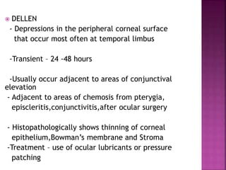 DELLEN
- Depressions in the peripheral corneal surface
that occur most often at temporal limbus
-Transient – 24 -48 hours
-Usually occur adjacent to areas of conjunctival
elevation
- Adjacent to areas of chemosis from pterygia,
episcleritis,conjunctivitis,after ocular surgery
- Histopathologically shows thinning of corneal
epithelium,Bowman’s membrane and Stroma
-Treatment – use of ocular lubricants or pressure
patching
 