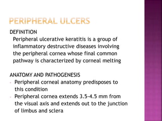 DEFINITION
Peripheral ulcerative keratitis is a group of
inflammatory destructive diseases involving
the peripheral cornea whose final common
pathway is characterized by corneal melting
ANATOMY AND PATHOGENESIS
- Peripheral corneal anatomy predisposes to
this condition
- Peripheral cornea extends 3.5-4.5 mm from
the visual axis and extends out to the junction
of limbus and sclera
 