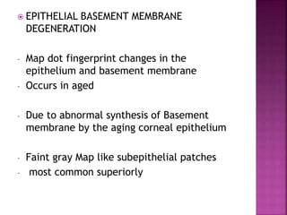  EPITHELIAL BASEMENT MEMBRANE
DEGENERATION
- Map dot fingerprint changes in the
epithelium and basement membrane
- Occurs in aged
- Due to abnormal synthesis of Basement
membrane by the aging corneal epithelium
- Faint gray Map like subepithelial patches
- most common superiorly
 