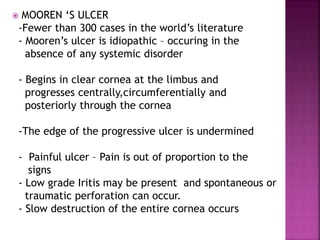  MOOREN ‘S ULCER
-Fewer than 300 cases in the world’s literature
- Mooren’s ulcer is idiopathic – occuring in the
absence of any systemic disorder
- Begins in clear cornea at the limbus and
progresses centrally,circumferentially and
posteriorly through the cornea
-The edge of the progressive ulcer is undermined
- Painful ulcer – Pain is out of proportion to the
signs
- Low grade Iritis may be present and spontaneous or
traumatic perforation can occur.
- Slow destruction of the entire cornea occurs
 