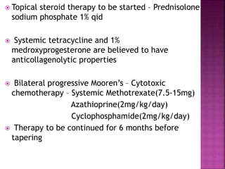  Topical steroid therapy to be started – Prednisolone
sodium phosphate 1% qid
 Systemic tetracycline and 1%
medroxyprogesterone are believed to have
anticollagenolytic properties
 Bilateral progressive Mooren’s – Cytotoxic
chemotherapy – Systemic Methotrexate(7.5-15mg)
Azathioprine(2mg/kg/day)
Cyclophosphamide(2mg/kg/day)
 Therapy to be continued for 6 months before
tapering
 