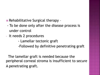  Rehabilitative Surgical therapy –
- To be done only after the disease process is
under control
- It needs 2 procedures
- Lamellar tectonic graft
-Followed by definitive penetrating graft
The lamellar graft is needed because the
peripheral corneal stroma is insufficient to secure
A penetrating graft.
 