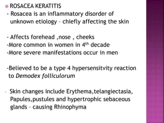  ROSACEA KERATITIS
- Rosacea is an inflammatory disorder of
unknown etiology – chiefly affecting the skin
- Affects forehead ,nose , cheeks
-More common in women in 4th decade
-More severe manifestations occur in men
-Believed to be a type 4 hypersensitvity reaction
to Demodex folliculorum
- Skin changes include Erythema,telangiectasia,
Papules,pustules and hypertrophic sebaceous
glands – causing Rhinophyma
 