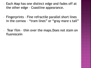- Each Map has one distinct edge and fades off at
the other edge – Coastline appearance.
- Fingerprints – Fine refractile parallel short lines
in the cornea – “tram lines” or “gray mare s tail”
- Tear film – thin over the maps.Does not stain on
fluorescein
 