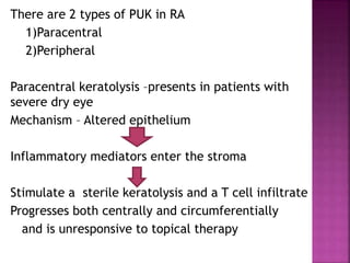 There are 2 types of PUK in RA
1)Paracentral
2)Peripheral
Paracentral keratolysis –presents in patients with
severe dry eye
Mechanism – Altered epithelium
Inflammatory mediators enter the stroma
Stimulate a sterile keratolysis and a T cell infiltrate
Progresses both centrally and circumferentially
and is unresponsive to topical therapy
 