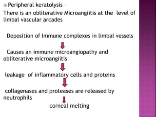  Peripheral keratolysis –
There is an obliterative Microangiitis at the level of
limbal vascular arcades
Deposition of Immune complexes in limbal vessels
Causes an immune microangiopathy and
obliterative microangiitis
leakage of inflammatory cells and proteins
collagenases and proteases are released by
neutrophils
corneal melting
 