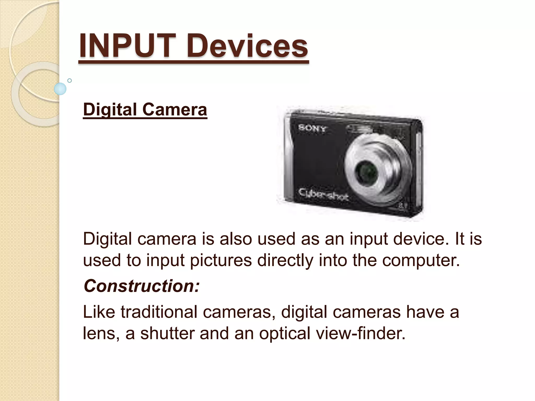 Digital Camera
Digital camera is also used as an input device. It is
used to input pictures directly into the computer.
Construction:
Like traditional cameras, digital cameras have a
lens, a shutter and an optical view-finder.
INPUT Devices
 