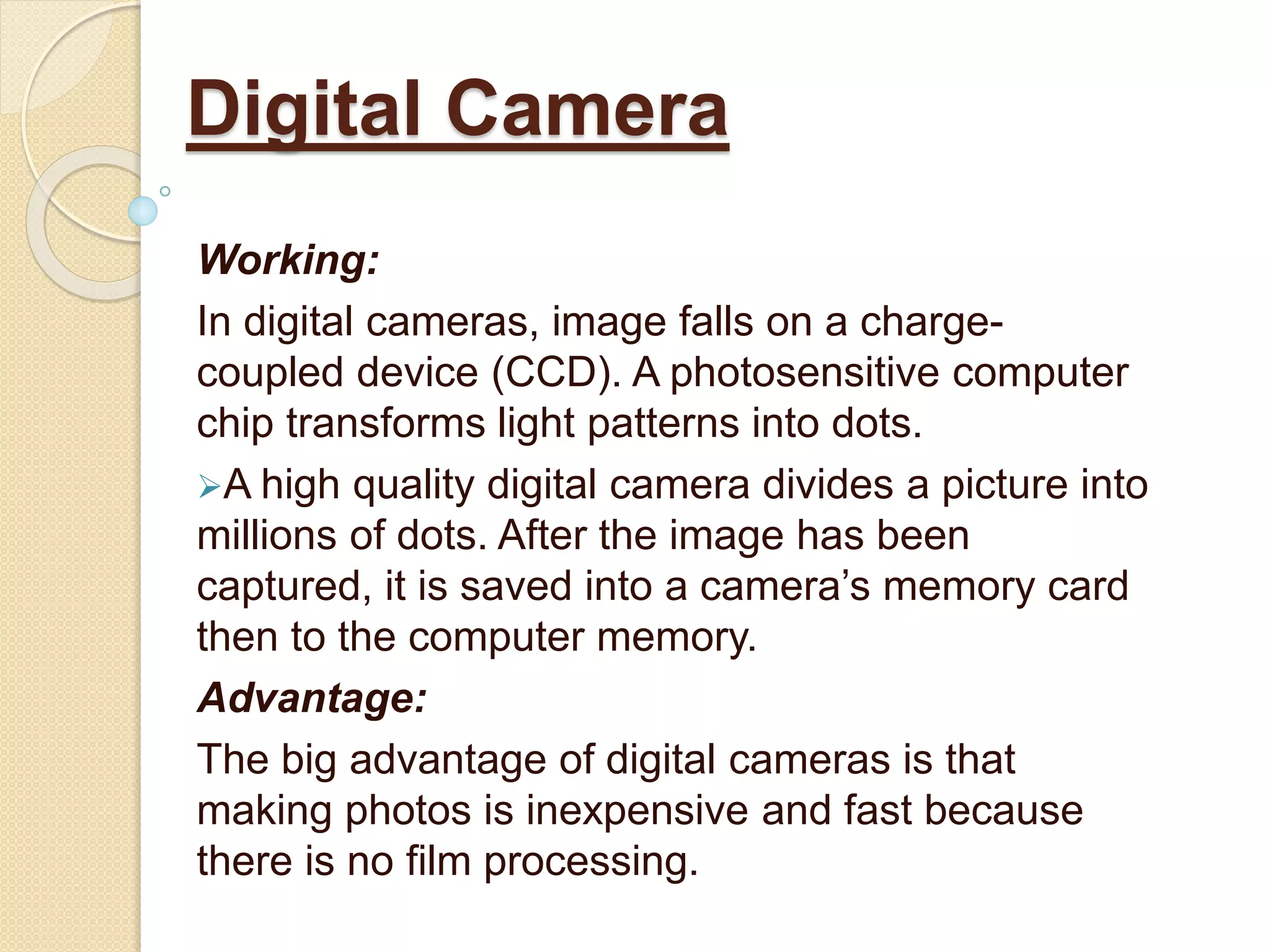 Working:
In digital cameras, image falls on a charge-
coupled device (CCD). A photosensitive computer
chip transforms light patterns into dots.
A high quality digital camera divides a picture into
millions of dots. After the image has been
captured, it is saved into a camera’s memory card
then to the computer memory.
Advantage:
The big advantage of digital cameras is that
making photos is inexpensive and fast because
there is no film processing.
Digital Camera
 