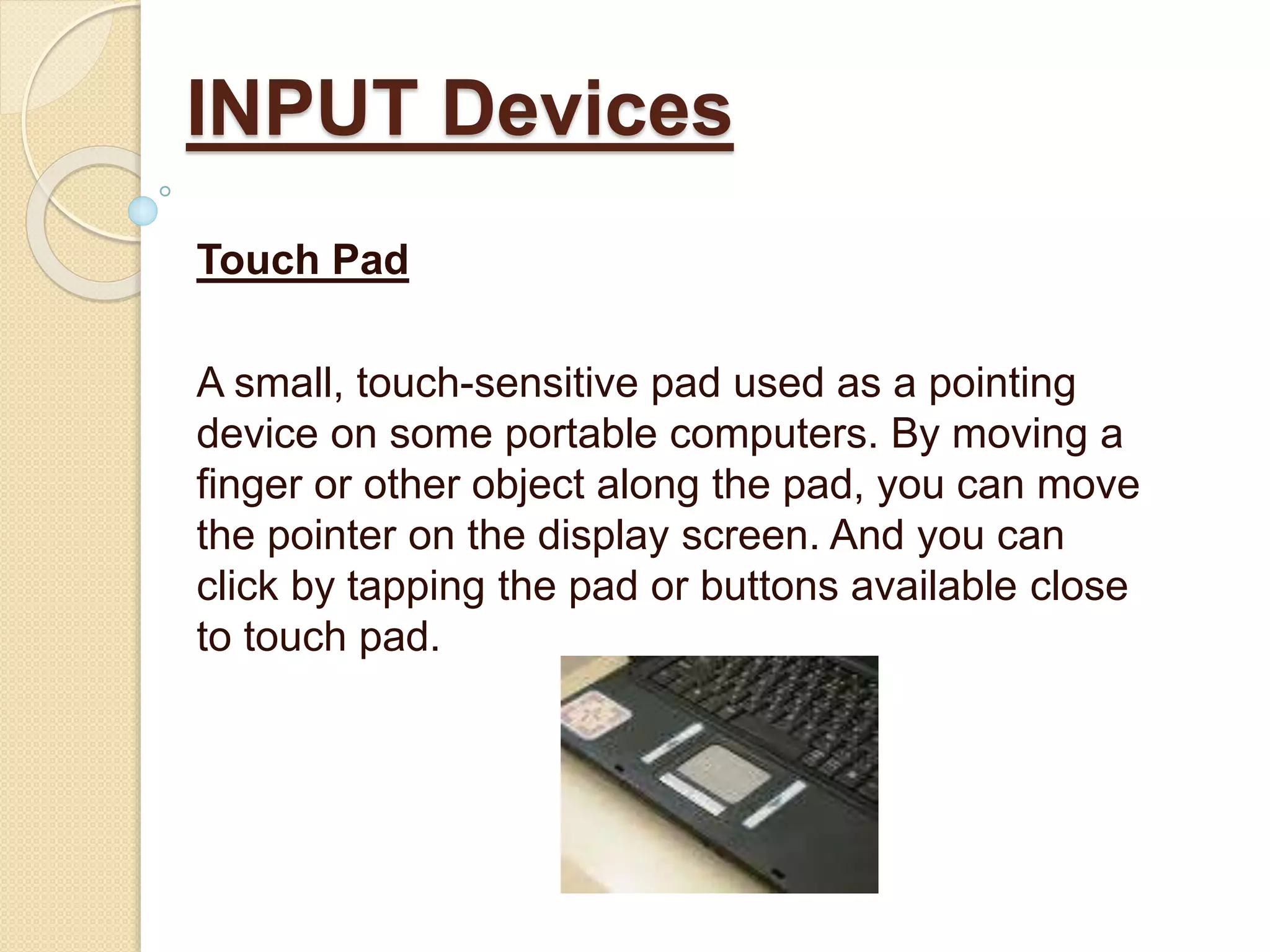 Touch Pad
A small, touch-sensitive pad used as a pointing
device on some portable computers. By moving a
finger or other object along the pad, you can move
the pointer on the display screen. And you can
click by tapping the pad or buttons available close
to touch pad.
INPUT Devices
 