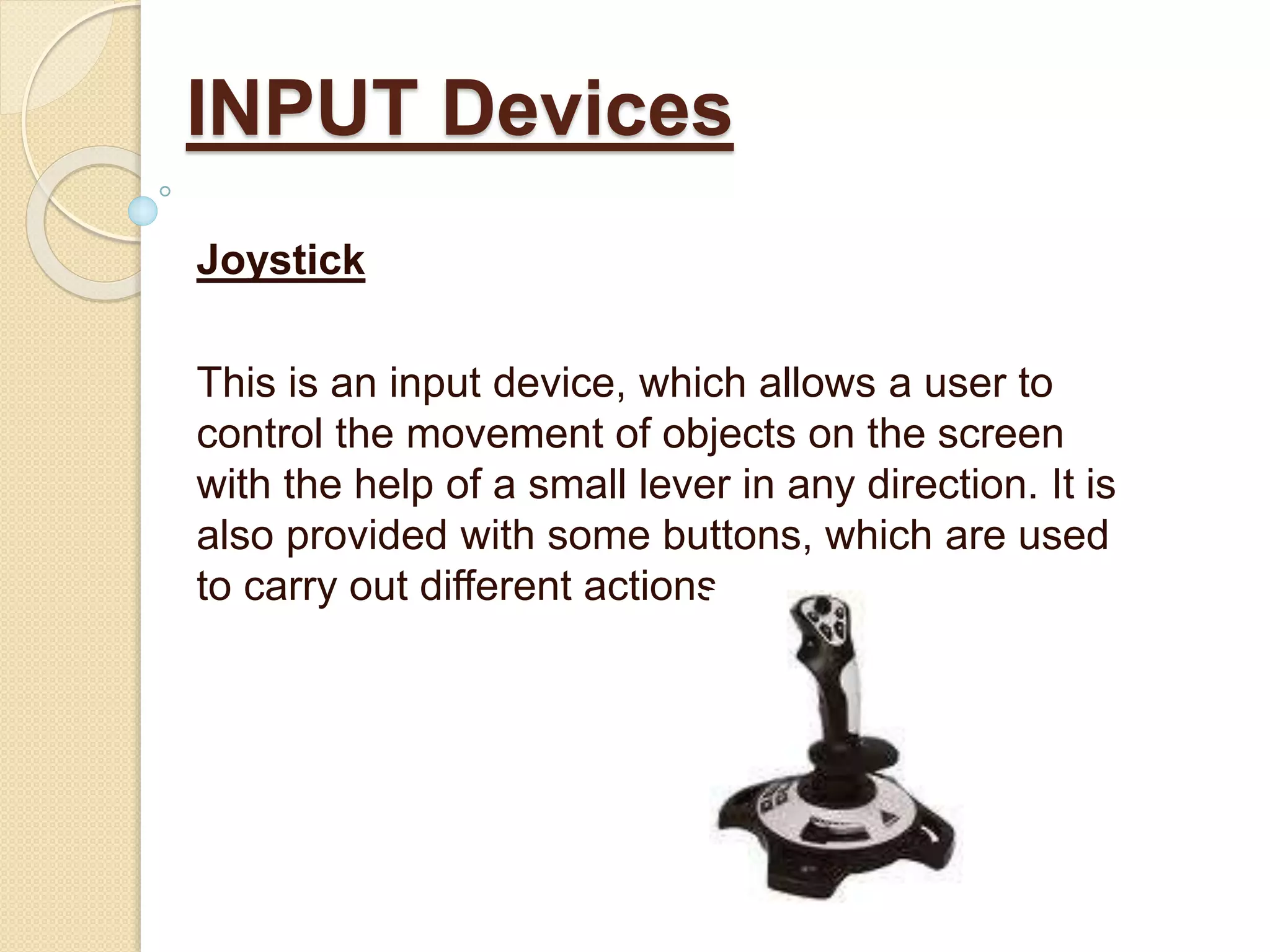Joystick
This is an input device, which allows a user to
control the movement of objects on the screen
with the help of a small lever in any direction. It is
also provided with some buttons, which are used
to carry out different actions.
INPUT Devices
 