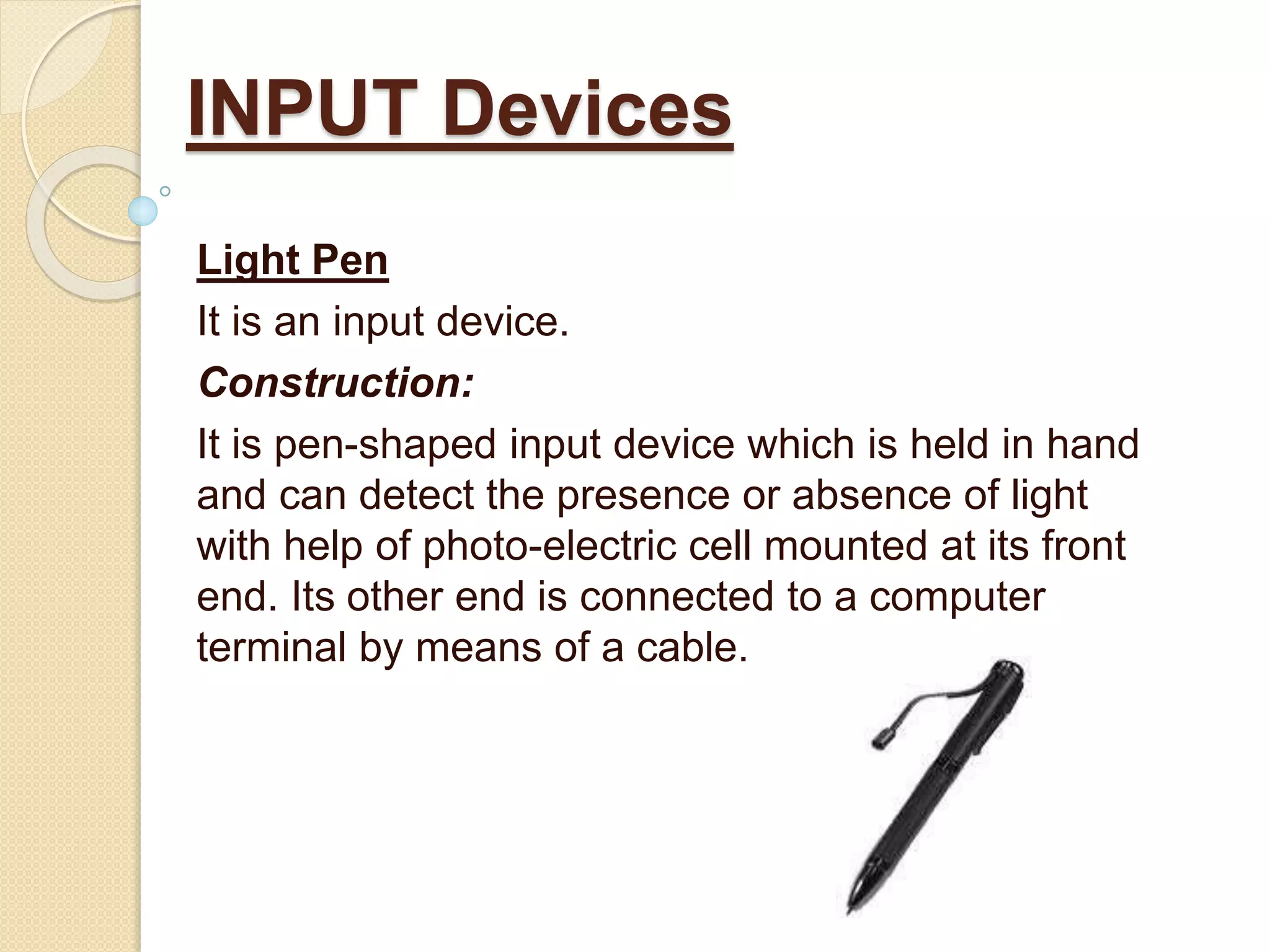 Light Pen
It is an input device.
Construction:
It is pen-shaped input device which is held in hand
and can detect the presence or absence of light
with help of photo-electric cell mounted at its front
end. Its other end is connected to a computer
terminal by means of a cable.
INPUT Devices
 