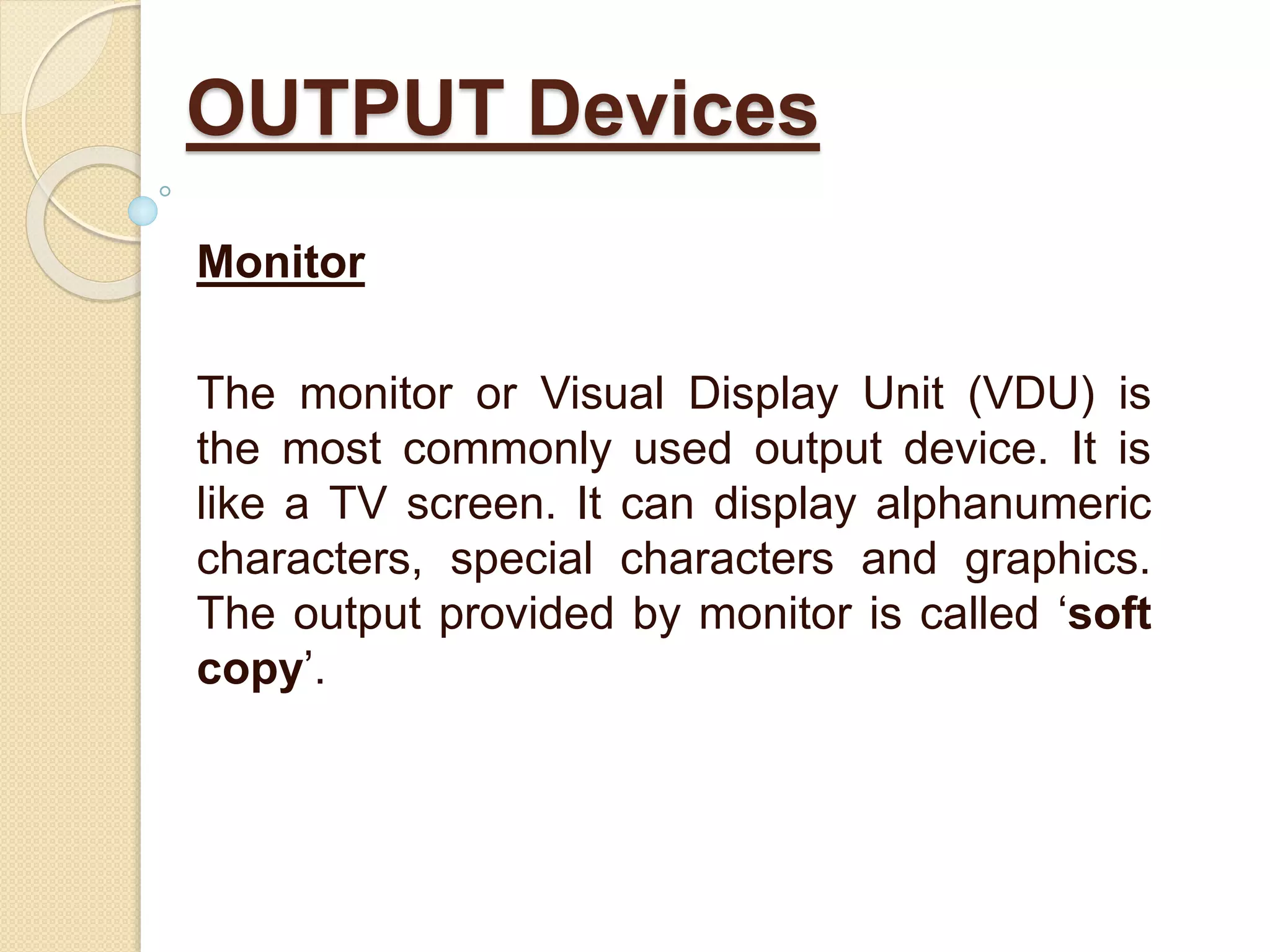 Monitor
The monitor or Visual Display Unit (VDU) is
the most commonly used output device. It is
like a TV screen. It can display alphanumeric
characters, special characters and graphics.
The output provided by monitor is called ‘soft
copy’.
OUTPUT Devices
 